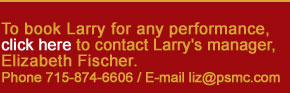 To book Larry for any performance, CLICK HERE to contact Larry's manager, Elizabeth Fischer.  Phone 715-874-6606 / E-mail liz@psmc.com